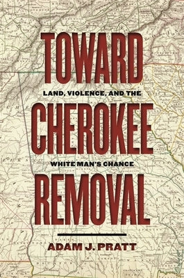 Toward Cherokee Removal: Land, Violence, and the White Man's Chance by Pratt, Adam J.