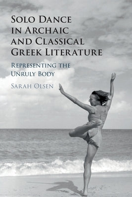 Solo Dance in Archaic and Classical Greek Literature: Representing the Unruly Body by Olsen, Sarah