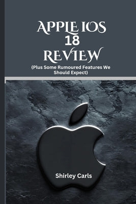 APPLE iOS 18 REVIEW (Plus Some Rumoured Features We Should Expect): The Ultimate Guide to Apple's Most Advanced Update by Carls, Shirley