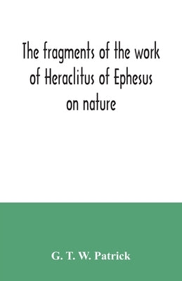 The fragments of the work of Heraclitus of Ephesus on nature; translated from the Greek text of Bywater, with an introduction historical and critical by T. W. Patrick, G.