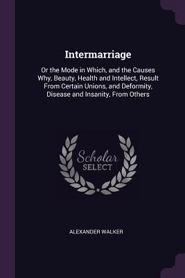 Intermarriage: Or the Mode in Which, and the Causes Why, Beauty, Health and Intellect, Result From Certain Unions, and Deformity, Dis by Walker, Alexander
