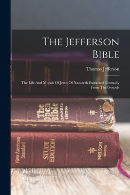The Jefferson Bible: The Life And Morals Of Jesus Of Nazareth Extracted Textually From The Gospels by Jefferson, Thomas