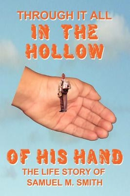 Through It All in the Hollow of His Hand: The True- Life Story of Samuel M. Smith - Truth Is Sometimes Stranger Than Fiction by Smith, Samuel M.