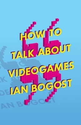 How to Talk about Videogames: Volume 47 by Bogost, Ian