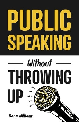 Public Speaking Without Throwing Up: How to Develop Confidence, Influence People, and Overcome Anxiety by Williams, Dana
