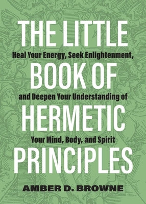 The Little Book of Hermetic Principles: Heal Your Energy, Seek Enlightenment, and Deepen Your Understanding of Your Mind, Body, and Spirit by Browne, Amber D.