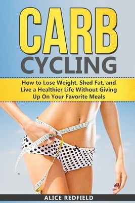 Carb Cycling: How to Lose Weight, Shed Fat, and Live a Healthier Life Without Giving Up On Your Favorite Meals by Redfield, Alice
