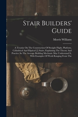 Stair Builders' Guide: A Treatise On The Construction Of Straight Flight, Platform, Cylindrical And Eliptical [!] Stairs, Explaining The Theo by Williams, Morris