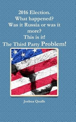2016 Election. What happened? Was it Russia or was it more? This is it! The Third Party Problem! by Qualls, Joshua