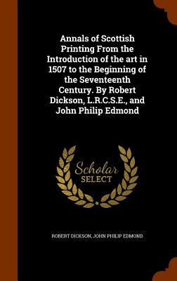 Annals of Scottish Printing From the Introduction of the art in 1507 to the Beginning of the Seventeenth Century. By Robert Dickson, L.R.C.S.E., and J by Dickson, Robert