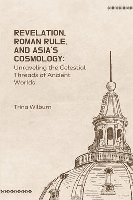 Revelation, Roman Rule, and Asia's Cosmology: Unraveling the Celestial Threads of Ancient Worlds by Wilburn, Trina