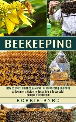 Beekeeping: A Beginner's Guide to Becoming a Successful Backyard Beekeeper (How to Start, Finance & Market a Beekeeping Business) by Byrd, Bobbie