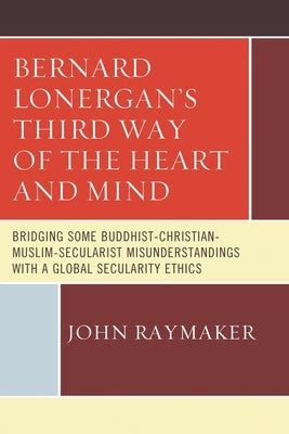 Bernard Lonergan's Third Way of the Heart and Mind: Bridging Some Buddhist-Christian-Muslim-Secularist Misunderstandings with a Global Secularity Ethi by Raymaker, John