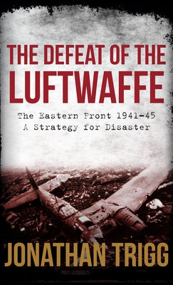 The Defeat of the Luftwaffe: The Eastern Front 1941-45, a Strategy for Disaster by Trigg, Jonathan