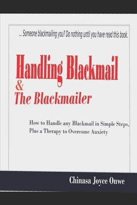 Handling Blackmail & the Blackmailers: How to Handle Any Blackmail in Simple Steps, Plus a Therapy to Overcome Anxiety by Onwe, Chinasa Joyce