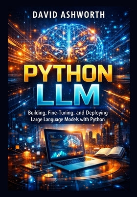 Python LLM: Building, Fine-Tuning, and Deploying Large Language Models with Python by Ashworth, David