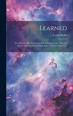 Learned: Tico Brahae, His Astronomicall Coniectur, of the New and Much Admired [star] Which Appered in the Year 1572 by Brahe, Tycho 1546-1601