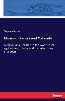 Missouri, Kansas and Colorado: A region unsurpassed in the world in its agricultural, mining and manufacturing prospects by Byrne, Stephen