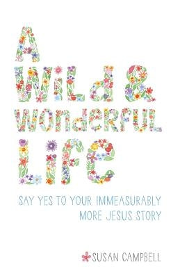 A Wild & Wonderful Life: Say Yes To Your Immeasurably More Jesus Story by Campbell, Susan