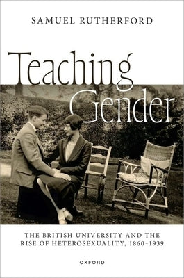 Teaching Gender: The British University and the Rise of Heterosexuality, 1860-1939 by Rutherford, Samuel