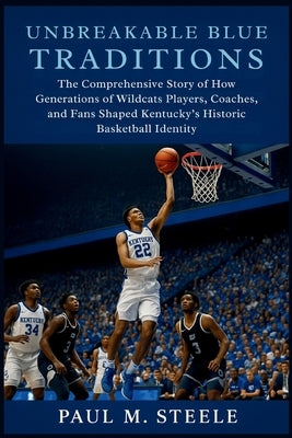Unbreakable Blue Traditions: The Comprehensive Story of How Generations of Wildcats Players, Coaches, and Fans Shaped Kentucky's Historic Basketball I by M. Steele, Paul