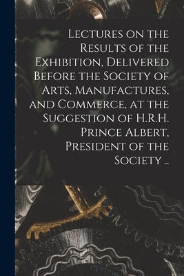 Lectures on the Results of the Exhibition, Delivered Before the Society of Arts, Manufactures, and Commerce, at the Suggestion of H.R.H. Prince Albert by Anonymous