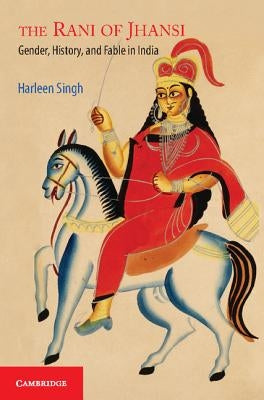 The Rani of Jhansi: Gender, History, and Fable in India by Singh, Harleen