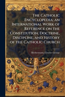 The Catholic Encyclopedia; an International Work of Reference on the Constitution, Doctrine, Discipline, and History of the Catholic Church by Herbermann, Charles George