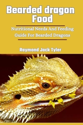 Bearded Dragon Food: Nutritional Needs And Feeding Guide For Bearded Dragons by Tyler, Raymond Jack