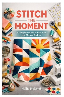 Stitch the Moment: A Complete Guide to Fast, Fun, and Modern Quilting by Holcomb, Nellie