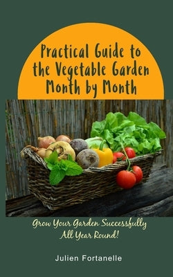 Practical Guide to the Vegetable Garden Month by Month: Grow Your Garden Successfully All Year Round! by Fortanelle, Julien