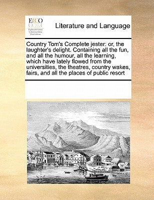 Country Tom's Complete Jester: Or, the Laughter's Delight. Containing All the Fun, and All the Humour, All the Learning, Which Have Lately Flowed fro by Multiple Contributors