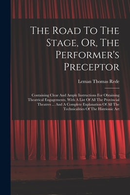 The Road To The Stage, Or, The Performer's Preceptor: Containing Clear And Ample Instructions For Obtaining Theatrical Engagements, With A List Of All by Rede, Leman Thomas