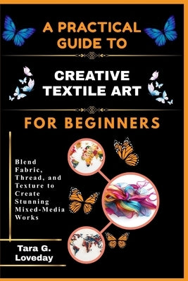 A Pratical Guide to Creative Textile Art for Beginners: Blend Fabric, Thread, and Texture to Create Stunning Mixed-Media Works by Loveday, Tara G.