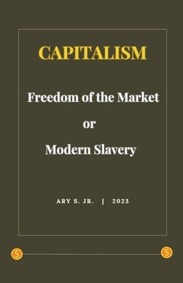 Capitalism: Freedom of the Market or Modern Slavery by S, Ary, Jr.