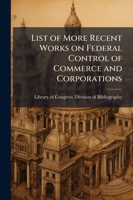 List of More Recent Works on Federal Control of Commerce and Corporations by Library of Congress Division of Bibliog