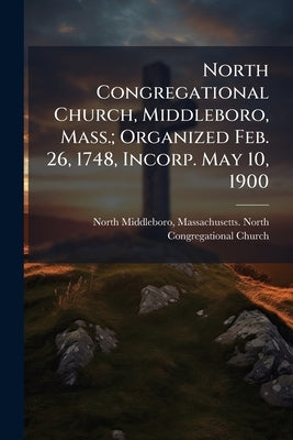 North Congregational Church, Middleboro, Mass.; Organized Feb. 26, 1748, Incorp. May 10, 1900 by North Middleboro, Massachusetts North C.