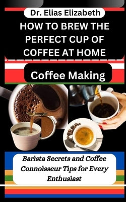 How to Brew the Perfect Cup of Coffee at Home: Coffee Making: Barista Secrets and Coffee Connoisseur Tips for Every Enthusiast by Elizabeth, Elias
