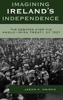 Imagining Ireland's Independence: The Debates over the Anglo-Irish Treaty of 1921 by Knirck, Jason K.