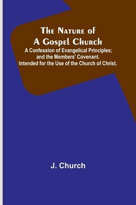 The Nature of a Gospel Church; A Confession of Evangelical Principles; and the Members' Covenant. Intended for the Use of the Church of Christ. by Church, J.