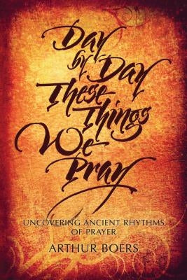 Day by Day These Things We Pray: Uncovering Ancient Rhythms of Prayer by Boers, Arthur