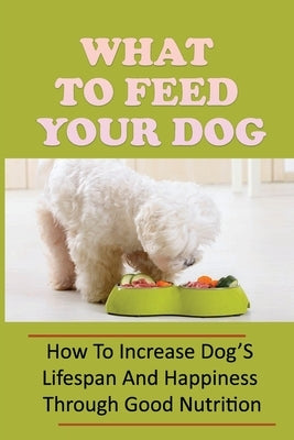 What To Feed Your Dog: How To Increase Dog'S Lifespan And Happiness Through Good Nutrition: Ideas For Puppy Organic Diet by Bailor, Jeromy