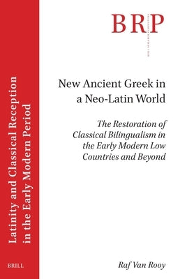 New Ancient Greek in a Neo-Latin World: The Restoration of Classical Bilingualism in the Early Modern Low Countries and Beyond by Van Rooy, Raf