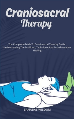Craniosacral Therapy: The Complete Guide To Craniosacral Therapy Guide: Understanding The Tradition, Technique, And Transformative Healing by Wisdom, Banabas