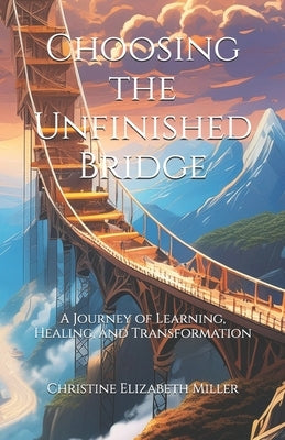 Choosing the Unfinished Bridge: A Journey of Learning, Healing, and Transformation by Miller, Christine Elizabeth