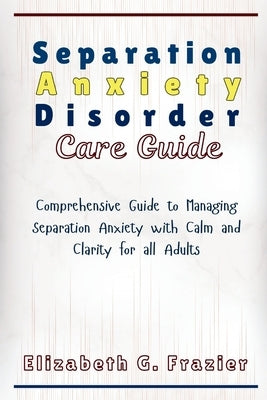 Separation Anxiety Disorder Care Guide: Comprehensive Guide to Managing Separation Anxiety with Calm and Clarity for all Adults by Frazier, Elizabeth G.