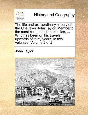 The Life and Extraordinary History of the Chevalier John Taylor. Member of the Most Celebrated Academies, ... Who Has Been on His Travels Upwards of T by Taylor, John