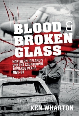 Blood and Broken Glass: Northern Ireland's Violent Countdown Towards Peace 1991-1993 by Wharton, Ken M.