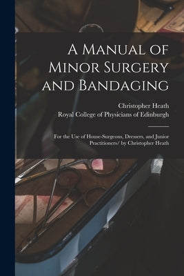 A Manual of Minor Surgery and Bandaging: for the Use of House-surgeons, Dressers, and Junior Practitioners/ by Christopher Heath by Heath, Christopher 1835-1905