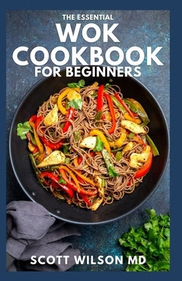 The Essential Wok Cookbook for Beginners: The Effective Guide to Fresh Recipes to Sizzle and Stir-Fry Restaurant Favorites at Home by Wilson, Scott